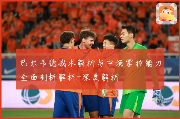 巴尔韦德战术解析与中场掌控能力全面剖析解析-深度解析